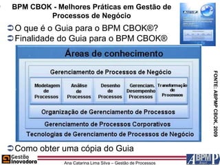 BPM CBOK - Melhores Práticas em Gestão de
         Processos de Negócio
O que é o Guia para o BPM CBOK®?
Finalidade do Guia para o BPM CBOK®




                                                              FONTE: ABPMP CBOK, 2009
Como obter uma cópia do Guia
              Ana Catarina Lima Silva – Gestão de Processos
 
