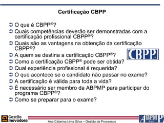Certificação CBPP

 O que é CBPP®?
 Quais competências deverão ser demonstradas com a
  certificação profissional CBPP®?
 Quais são as vantagens na obtenção da certificação
  CBPP®?
 A quem se destina a certificação CBPP®?
 Como a certificação CBPP® pode ser obtida?
 Qual experiência profissional é requerida?
 O que acontece se o candidato não passar no exame?
 A certificação é válida para toda a vida?
 É necessário ser membro da ABPMP para participar do
  programa CBPP®?
 Como se preparar para o exame?


              Ana Catarina Lima Silva – Gestão de Processos
 