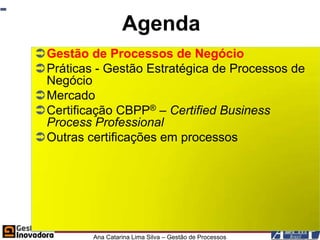 Agenda
Gestão de Processos de Negócio
Práticas - Gestão Estratégica de Processos de
 Negócio
Mercado
Certificação CBPP® – Certified Business
 Process Professional
Outras certificações em processos




         Ana Catarina Lima Silva – Gestão de Processos
 