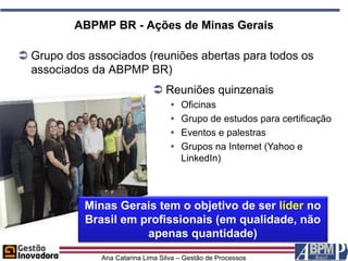 ABPMP BR - Ações de Minas Gerais

 Grupo dos associados (reuniões abertas para todos os
  associados da ABPMP BR)
                               Reuniões quinzenais
                                       Oficinas
                                       Grupo de estudos para certificação
                                       Eventos e palestras
                                       Grupos na Internet (Yahoo e
                                        LinkedIn)



            Minas Gerais tem o objetivo de ser líder no
            Brasil em profissionais (em qualidade, não
                       apenas quantidade)
               Ana Catarina Lima Silva – Gestão de Processos
 
