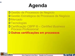 Agenda
Gestão de Processos de Negócio
Gestão Estratégica de Processos de Negócio
Mercado
Tecnologias
Certificação CBPP ® – Certified Business
 Process Professional
Outras certificações em processos




         Ana Catarina Lima Silva – Gestão de Processos
 