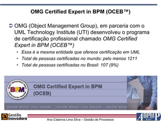 OMG Certified Expert in BPM (OCEB™)

 OMG (Object Management Group), em parceria com o
  UML Technology Institute (UTI) desenvolveu o programa
  de certificação profissional chamado OMG Certified
  Expert in BPM (OCEB™)
    Essa é a mesma entidade que oferece certificação em UML
    Total de pessoas certificadas no mundo: pelo menos 1211
    Total de pessoas certificadas no Brasil: 107 (9%)




                 Ana Catarina Lima Silva – Gestão de Processos
 