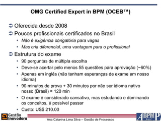 OMG Certified Expert in BPM (OCEB™)

 Oferecida desde 2008
 Poucos profissionais certificados no Brasil
    Não é exigência obrigatória para vagas
    Mas cria diferencial, uma vantagem para o profissional
 Estrutura do exame
    90 perguntas de múltipla escolha
    Deve-se acertar pelo menos 55 questões para aprovação (~60%)
    Apenas em inglês (não tenham esperanças de exame em nosso
     idioma)
    90 minutos de prova + 30 minutos por não ser idioma nativo
     nosso (Brasil) = 120 min
    O exame é considerado cansativo, mas estudando e dominando
     os conceitos, é possível passar
    Custo: US$ 210.00

                  Ana Catarina Lima Silva – Gestão de Processos
 