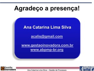Agradeço a presença!

   Ana Catarina Lima Silva

         acalis@gmail.com

  www.gestaoinovadora.com.br
      www.abpmp-br.org




     Ana Catarina Lima Silva – Gestão de Processos
 