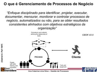 O que é Gerenciamento de Processos de Negócio

                          “Enfoque disciplinado para identificar, projetar, executar,
                         documentar, mensurar, monitorar e controlar processos de
                          negócio, automatizados ou não, para se obter resultados
                            consistentes alinhados com objetivos estratégicos da
                                                organização”
                                                                                                   CBOK V2.0
(Gabriel A. Pall 1987)




                                                                                         Cliente




                                         Ana Catarina Lima Silva – Gestão de Processos
 