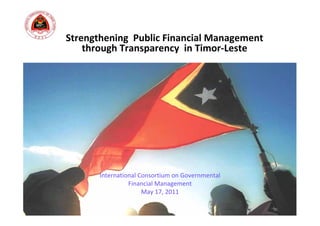 Strengthening  Public Financial Management 
    through Transparency  in Timor‐Leste




       International Consortium on Governmental 
                 Financial Management
                      May 17, 2011
 