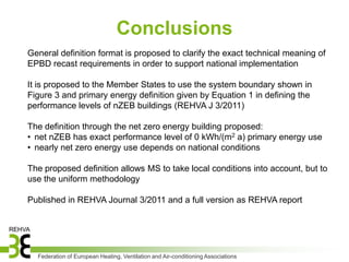 Conclusions
General definition format is proposed to clarify the exact technical meaning of
EPBD recast requirements in order to support national implementation

It is proposed to the Member States to use the system boundary shown in
Figure 3 and primary energy definition given by Equation 1 in defining the
performance levels of nZEB buildings (REHVA J 3/2011)

The definition through the net zero energy building proposed:
• net nZEB has exact performance level of 0 kWh/(m2 a) primary energy use
• nearly net zero energy use depends on national conditions

The proposed definition allows MS to take local conditions into account, but to
use the uniform methodology

Published in REHVA Journal 3/2011 and a full version as REHVA report




  Federation of European Heating, Ventilation and Air-conditioning Associations
 