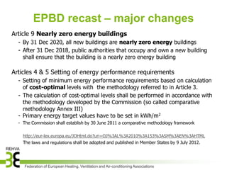 EPBD recast – major changes
Article 9 Nearly zero energy buildings
  - By 31 Dec 2020, all new buildings are nearly zero energy buildings
  - After 31 Dec 2018, public authorities that occupy and own a new building
    shall ensure that the building is a nearly zero energy building

Articles 4 & 5 Setting of energy performance requirements
  - Setting of minimum energy performance requirements based on calculation
    of cost-optimal levels with the methodology referred to in Article 3.
  - The calculation of cost-optimal levels shall be performed in accordance with
    the methodology developed by the Commission (so called comparative
    methodology Annex III)
  - Primary energy target values have to be set in kWh/m2
  - The Commission shall establish by 30 June 2011 a comparative methodology framework

    http://eur-lex.europa.eu/JOHtml.do?uri=OJ%3AL%3A2010%3A153%3ASM%3AEN%3AHTML
    The laws and regulations shall be adopted and published in Member States by 9 July 2012.




     Federation of European Heating, Ventilation and Air-conditioning Associations
 