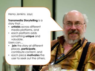 Henry Jenkins says:

Transmedia Storytelling is a
story that …
• unfolds across different
   media platforms, and
• each platform adds
   something unique and
   valuable.
Users can…
• join the story at different
   places, participate,
   contribute content, and
• each piece motivates the
   user to seek out the others.
 