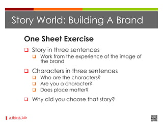 Story World: Building A Brand
  One Sheet Exercise
   Story in three sentences
     Work from the experience of the image of
       the brand

   Characters in three sentences
     Who are the characters?
     Are you a character?
     Does place matter?

   Why did you choose that story?
 