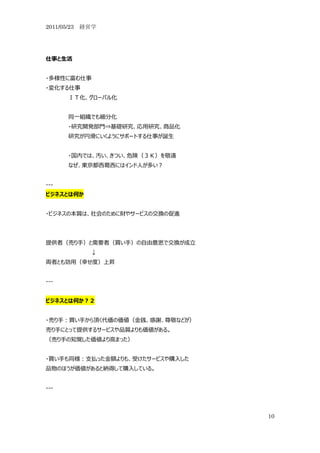 2011/05/23 経営学




仕事と生活


・多様性に富む仕事
・変化する仕事
      ＩＴ化、グローバル化


      同一組織でも細分化
      ・研究開発部門⇒基礎研究、応用研究、商品化
      研究が円滑にいくようにサポートする仕事が誕生


      ・国内では、汚い、きつい、危険（３Ｋ）を敬遠
      なぜ、東京都西葛西にはインド人が多い？


---
ビジネスとは何か


・ビジネスの本質は、社会のために財やサービスの交換の促進




提供者（売り手）と需要者（買い手）の自由意思で交換が成立
            ↓
両者とも効用（幸せ度）上昇


---


ビジネスとは何か？２


・売り手：買い手から頂く代価の価値（金銭、感謝、尊敬などが）
売り手にとって提供するサービスや品質よりも価値がある。
（売り手の知覚した価値より高まった）


・買い手も同様：支払った金額よりも、受けたサービスや購入した
品物のほうが価値があると納得して購入している。


---



                                 10
 