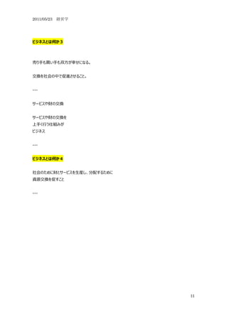 2011/05/23 経営学




ビジネスとは何か３




売り手も買い手も双方が幸せになる。


交換を社会の中で促進させること。


---


サービスや財の交換


サービスや財の交換を
上手く行う仕組みが
ビジネス


---


ビジネスとは何か４


社会のために財とサービスを生産し、分配するために
資源交換を促すこと


---




                           11
 