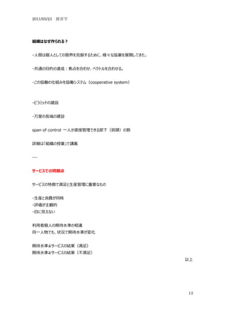 2011/05/23 経営学




組織はなぜ作られる？


・人間は個人としての限界を克服するために、様々な協業を展開してきた。


・共通の目的の達成：焦点を合わせ、ベクトルを合わせる。


・この協働の仕組みを協働システム（cooperative system）




・ピラミッドの建設


・万里の長城の建設


span of control 一人か直接管理できる部下（奴隷）の数


詳細は「組織の授業」で講義


---


サービスでの問題点


サービスの特徴で満足と生産管理に重要なもの


・生産と消費が同時
・評価が主観的
・目に見えない


利用者個人の期待水準の相違
同一人物でも、状況で期待水準が変化


期待水準≦サービスの結果（満足）
期待水準≧サービスの結果（不満足）
                                       以上




                                       13
 