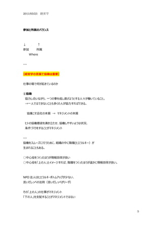 2011/05/23 経営学




参加と所属のバランス




↓         ↑
参加        所属
      Where


---


【経営学の言葉で協働は重要】


仕事の場で何が起きているのか


①協働
 協力し合いながら、一つの事を成し遂げようとする人々が働いていること。
 →一人ではできないことも多くの人が協力すればできる。


      協業こそ会社の本質 → マネジメントの本質


 ヒトの協働意欲を湧き立たせ、協働しやすいような状況、
 条件づくりをすることがマネジメント


---
協働をスムーズに行うために、組織の中に階層(ヒエラルキー）が
生まれることもある。


○中心役をつくったほうが情報効率が良い
○中心役を「上の人」とイメージすれば、階層をつくったほうが遥かに情報効率が良い。




NPO 法人はヒエラルキ・ボトムアップが少ない、
言いだしっぺの法則（言いだしっぺがリーダ）


その「上の人」の仕事がマネジメント
「下の人」を支配することがマネジメントではない



                                           5
 