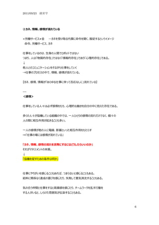 2011/05/23 経営学




②カネ、情報、感情が流れている


×労働サービス≠金        ・・カネを受け取る代償に命令を聞く、服従するというイメージ
 命令、労働サービス、カネ


仕事をしているのは、生身の人間でロボットではない
つまり、人は「物質的存在」ではなく「情報的存在」であり「心理的存在」である。
↓
他人とのコミュニケーションをそながら仕事をしていく
→仕事のプロセスの中で、情報、感情が流れている。


【カネ、感情、情報が「あらゆる仕事に伴って否応なしに」流れている】


---
＜感情＞


仕事をしている人々は必ず感情をもち、心理的な動きを自分の中に抱えた存在である。


多くの人々が協働している組織の中では、一人ひとりの感情の流れだけでなく、個々の
人の間に相互作用が起きることも多い。


一人の感情が他の人に電線、影響といった相互作用をもたらす
⇒「仕事の場には感情が流れている」


「カネ、情報、感情の流れを活発にするにはどうしたらいいのか」
それがマネジメントの本質。
↓
「協働を促すための条件は何か」




仕事にやりがいを感じることもあれば、つまらないと感じることもある。
給料に関係なく達成の喜びを感じたり、失敗して意気消沈することもある。


気の合う仲間と仕事をすると高揚感を感じたり、チームワークを乱す行動を
する人がいると、しらけた雰囲気が伝染することもある。



                                                 6
 
