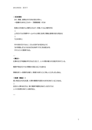 2011/05/23 経営学




○ヨコの流れ
 カネ、情報、感情はタテ方向の流れが多い。
 →協働のためのヒエラルキー（階層組織）のため


 他者との共感から心理的エネルギーが湧いてくる心理的存在
 ↓
 上司だけでなく同僚やチームメイトとの間に自然に情報と感情の流れが起きる
 ↓
 「ヨコの流れ」


 タテの流れだけではんく、ヨコんも流がうまく起きるように
 うまく刺激し合うようなさまざまな条件づくりに気を配るのも
 マネジメントの要諦である。


---
＜権力＞
仕事の仕方や組織の作り方などに応じて、人々の間の権力の分配が行われている。


権限や地位だけでなく情報の分配に応じても変わる


情報を持つ＝実質的な権力、影響力を持つことに等しいことがしばしばある。


＜名誉（地位）＞
高い地位は大きな名誉、仕事の種類が名誉の大きさを決めていることもある。
↓
会社の人事のあり方は、単に報酬や権限を決めているだけでなく
人々の名誉を決めている面がある。


---




                                        7
 