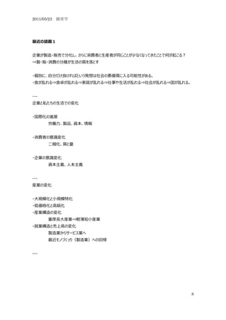 2011/05/23 経営学




最近の話題１


企業が製造・販売で分化し、さらに消費者と生産者が同じことが少なくなってきたことで何が起こる？
⇒製・販・消費の分離が生活の質を落とす


・個別に、自分だけ良ければという発想は社会の悪循環に入る可能性がある。
・食が乱れる⇒食卓が乱れる⇒家庭が乱れる⇒仕事や生活が乱れる⇒社会が乱れる⇒国が乱れる。


---
企業と私たちの生活での変化


・国際化の進展
      労働力、製品、資本、情報


・消費者の意識変化
      二極化、質と量


・企業の意識変化
      資本主義、人本主義


---
産業の変化


・大規模化と小規模特化
・低価格化と高級化
・産業構造の変化
      重厚長大産業⇒軽薄短小産業
・就業構造と売上高の変化
      製造業からサービス業へ
      最近モノづくっり（製造業）への回帰


---




                                                 8
 