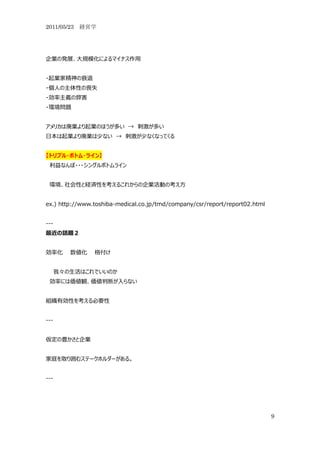 2011/05/23 経営学




企業の発展、大規模化によるマイナス作用


・起業家精神の衰退
・個人の主体性の喪失
・効率主義の弊害
・環境問題


アメリカは廃業より起業のほうが多い → 刺激が多い
日本は起業より廃業は少ない → 刺激が少なくなってくる


【トリプル・ボトム・ライン】
 利益なんぼ・・・シングルボトムライン


 環境、社会性と経済性を考えるこれからの企業活動の考え方


ex.) http://www.toshiba-medical.co.jp/tmd/company/csr/report/report02.html


---
最近の話題２


効率化      数値化    格付け


      我々の生活はこれでいいのか
 効率には価値観、価値判断が入らない


組織有効性を考える必要性


---


仮定の豊かさと企業


家庭を取り囲むステークホルダーがある。


---




                                                                             9
 