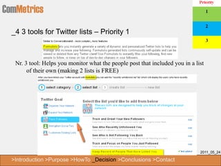 ComMetrics
  _4 3 tools for Twitter lists – Priority 1



   Nr. 3 tool: Helps you monitor what the people post that included you in a list
        of their own (making 2 lists is FREE)




                                                                               2011_05_24

  >Introduction >Purpose >HowTo _Decision >Conclusions >Contact
 