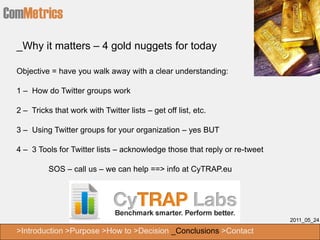 ComMetrics
  _Why it matters – 4 gold nuggets for today

  Objective = have you walk away with a clear understanding:

  1 – How do Twitter groups work

  2 – Tricks that work with Twitter lists – get off list, etc.

  3 – Using Twitter groups for your organization – yes BUT

  4 – 3 Tools for Twitter lists – acknowledge those that reply or re-tweet

            SOS – call us – we can help ==> info at CyTRAP.eu




                                                                             2011_05_24

  >Introduction >Purpose >How to >Decision _Conclusions >Contact
 