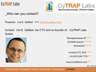 CyTRAP Labs
  _Who can you contact?

  Presenter: Urs E. Gattiker ==> http://bio.gattiker.name


  Contact: Urs E. Gattiker, the CTO and co-founder of – CyTRAP Labs
  GmbH.
                                                            Roentgenstrasse 49   Street

                                                             CH-8005 Zuerich   Zip Code

                                                                  Switzerland   Country



                                                             +41(0)44 272 1876    Voice

                                                              +41(0)76 200 7778    Cell


                                                            www.ComMetrics.com URL
                                                                                  2011_05_24

  >Introduction >Purpose >HowTo >Decision >Conclusion _Contact
 