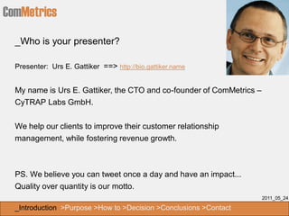 ComMetrics
  _Who is your presenter?

  Presenter: Urs E. Gattiker ==> http://bio.gattiker.name


  My name is Urs E. Gattiker, the CTO and co-founder of ComMetrics –
  CyTRAP Labs GmbH.


  We help our clients to improve their customer relationship
  management, while fostering revenue growth.



  PS. We believe you can tweet once a day and have an impact...
  Quality over quantity is our motto.
                                                                       2011_05_24

  _Introduction >Purpose >How to >Decision >Conclusions >Contact
 
