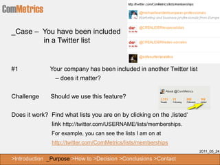 ComMetrics
  _Case – You have been included
          in a Twitter list


  #1            Your company has been included in another Twitter list
                  – does it matter?


  Challenge      Should we use this feature?

  Does it work? Find what lists you are on by clicking on the ‚listed‘
                link http://twitter.com/USERNAME/lists/memberships.
                 For example, you can see the lists I am on at
                 http://twitter.com/ComMetrics/lists/memberships
                                                                         2011_05_24

  >Introduction _Purpose >How to >Decision >Conclusions >Contact
 