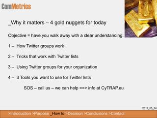ComMetrics
  _Why it matters – 4 gold nuggets for today

  Objective = have you walk away with a clear understanding:

  1 – How Twitter groups work

  2 – Tricks that work with Twitter lists

  3 – Using Twitter groups for your organization

  4 – 3 Tools you want to use for Twitter lists

          SOS – call us – we can help ==> info at CyTRAP.eu



                                                                   2011_05_24

  >Introduction >Purpose _How to >Decision >Conclusions >Contact
 