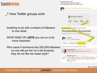 ComMetrics
  _1 How Twitter groups work



   Anything to do with numbers of followers
       is now dead.

   WHAT KIND OF LISTS you are on is far
     more important.

   Who cares if someone has 200,000 followers if
     no one will put her on a list because
     they do not like her tweet style?



                                                                  2011_05_24

  >Introduction >Purpose >HowTo _Decision >Conclusions >Contact
 