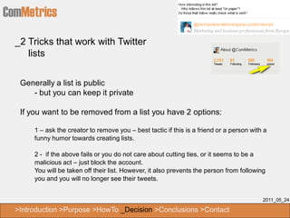 ComMetrics
  _2 Tricks that work with Twitter
     lists


   Generally a list is public
      - but you can keep it private

   If you want to be removed from a list you have 2 options:

       1 – ask the creator to remove you – best tactic if this is a friend or a person with a
       funny humor towards creating lists.

       2 - if the above fails or you do not care about cutting ties, or it seems to be a
       malicious act – just block the account.
       You will be taken off their list. However, it also prevents the person from following
       you and you will no longer see their tweets.


                                                                                           2011_05_24

  >Introduction >Purpose >HowTo _Decision >Conclusions >Contact
 