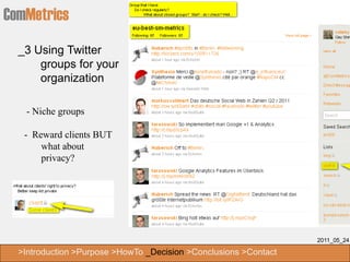 ComMetrics
  _3 Using Twitter
      groups for your
      organization

   - Niche groups

   - Reward clients BUT
       what about
       privacy?




                                                                  2011_05_24

  >Introduction >Purpose >HowTo _Decision >Conclusions >Contact
 