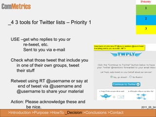 ComMetrics
  _4 3 tools for Twitter lists – Priority 1


   USE –get who replies to you or
        re-tweet, etc.
        Sent to you via e-mail

   Check what those tweet that include you
     in one of their own groups, tweet
     their stuff

   Retweet using RT @username or say at
      end of tweet via @username and
     @username to share your material

   Action: Please acknowledge these and
           be nice.                                               2011_05_24

  >Introduction >Purpose >HowTo _Decision >Conclusions >Contact
 