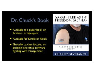 Dr. Chuck's Book
• Available as a paper-book on
  Amazon, CreateSpace

• Available for Kindle or Nook
• Grouchy teacher focused on
  building innovative software
  ﬁghting with management
 