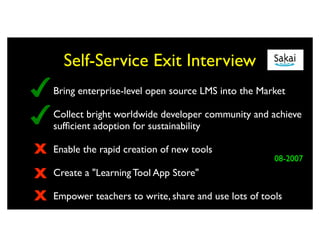 Self-Service Exit Interview
    Bring enterprise-level open source LMS into the Market

    Collect bright worldwide developer community and achieve
    sufﬁcient adoption for sustainability

X   Enable the rapid creation of new tools
                                                        08-2007
X   Create a "Learning Tool App Store"

X   Empower teachers to write, share and use lots of tools
 