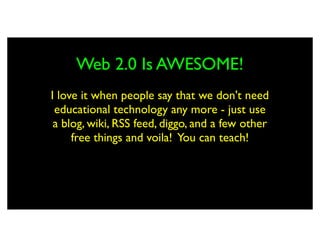 Web 2.0 Is AWESOME!
I love it when people say that we don't need
 educational technology any more - just use
 a blog, wiki, RSS feed, diggo, and a few other
     free things and voila! You can teach!
 