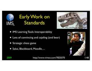 Early Work on
            Standards
  • IMS Learning Tools Interoperability
  • Lots of convincing and cajoling (and beer)
  • Strategic chess game
  • Sakai, Blackboard, Moodle, ...
2009                  http://www.vimeo.com/7825070   1:48
 