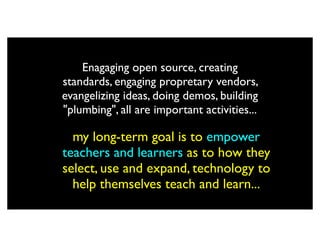Enagaging open source, creating
standards, engaging propretary vendors,
evangelizing ideas, doing demos, building
"plumbing", all are important activities...

  my long-term goal is to empower
teachers and learners as to how they
select, use and expand, technology to
  help themselves teach and learn...
 