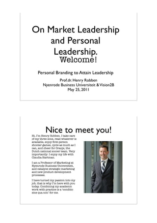 On Market Leadership
   and Personal
    Leadership.
                     Welcome!
    Personal Branding to Attain Leadership
                Prof.dr. Henry Robben
        Nyenrode Business Universiteit & Vision2B
                     May 25, 2011




          Nice to meet you!
Hi, I’m Henry Robben. I take care
of my three sons, read whatever is
available, enjoy ﬁrst-person
shooter games, cycle as much as I
can, and cheer for Oranje, the
Dutch national soccer team. Very
importantly: I enjoy my life with
Claudia Hartman.
I am a Professor of Marketing at
Nyenrode Business Universiteit,
and catalyze strategic marketing
and new product development
processes.
I have turned my passion into my
job, that is why I’m here with you
today. Combining my academic
work with practice is a ‘conditio
sine qua non’ for me.
 