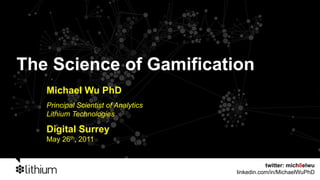 The Science of Gamification
   Michael Wu PhD
   Principal Scientist of Analytics
   Lithium Technologies

   Digital Surrey
   May 26th, 2011


                                                 twitter: mich8elwu
                                      linkedin.com/in/MichaelWuPhD
 