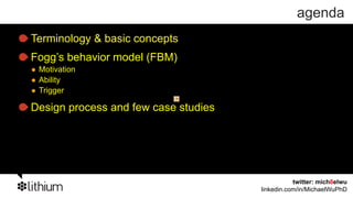 agenda
Terminology & basic concepts
Fogg’s behavior model (FBM)
 Motivation
 Ability
 Trigger

Design process and few case studies




                                                 twitter: mich8elwu
                                      linkedin.com/in/MichaelWuPhD
 