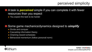 perceived simplicity
A task is perceived simple if you can complete it with fewer
resources than you expect
 You expect the task to be harder



Some game mechanics/dynamics designed to simplify
 Divide and conquer
 Cascading information theory
 Chaining reward schedules
 Behavioral momentum (follow personal norm)



                                                               twitter: mich8elwu
                                                    linkedin.com/in/MichaelWuPhD
 