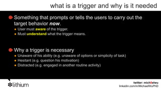 what is a trigger and why is it needed
Something that prompts or tells the users to carry out the
target behavior now.
 User must aware of the trigger.
 Must understand what the trigger means.



Why a trigger is necessary
 Unaware of his ability (e.g. unaware of options or simplicity of task)
 Hesitant (e.g. question his motivation)
 Distracted (e.g. engaged in another routine activity)



                                                                             twitter: mich8elwu
                                                                  linkedin.com/in/MichaelWuPhD
 
