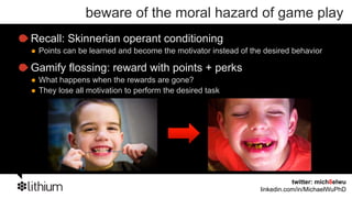 beware of the moral hazard of game play
Recall: Skinnerian operant conditioning
 Points can be learned and become the motivator instead of the desired behavior

Gamify flossing: reward with points + perks
 What happens when the rewards are gone?
 They lose all motivation to perform the desired task




                                                                         twitter: mich8elwu
                                                              linkedin.com/in/MichaelWuPhD
 