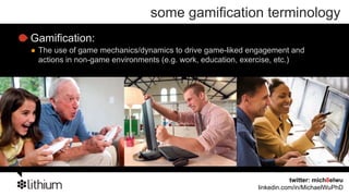 some gamification terminology
Gamification:
 The use of game mechanics/dynamics to drive game-liked engagement and
 actions in non-game environments (e.g. work, education, exercise, etc.)




                                                                      twitter: mich8elwu
                                                           linkedin.com/in/MichaelWuPhD
 