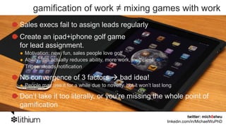 gamification of work ≠ mixing games with work
Sales execs fail to assign leads regularly
Create an ipad+iphone golf game
for lead assignment.
 Motivation: new, fun, sales people love golf
 Ability: this actually reduces ability, more work, inefficient
 Trigger: leads notification

No convergence of 3 factors                   bad idea!
 People may use it for a while due to novelty, but it won’t last long

Don’t take it too literally, or you’re missing the whole point of
gamification
                                                                              twitter: mich8elwu
                                                                   linkedin.com/in/MichaelWuPhD
 