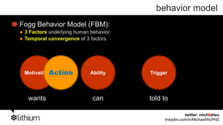 behavior model
Fogg Behavior Model (FBM):
 3 Factors underlying human behavior.
 Temporal convergence of 3 factors.




 MotivationAction           Ability     Trigger




  wants                      can        told to

                                                         twitter: mich8elwu
                                              linkedin.com/in/MichaelWuPhD
 