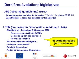 LSQ ( sécurité quotidienne) 15/11/01
Conservation des données de connexion (12 mois - Cf. décret 25/02/11)
Déchiffrement et accès aux données par les autorités
Dernières évolutions législatives
LCEN (confiance en l’économie numérique) 21/06/04
Modifie la loi Informatique & Libertés de 1978
Renforce les pouvoirs de la CNIL
Contrôles a priori et a posteriori
Pouvoir de sanction
Responsabilité des hébergeurs
Correspondance privée
Publicité électronique
Notion de commerçant électronique
et de nombreuses
jurisprudences
 
