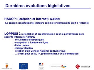 Dernières évolutions législatives
HADOPI ( création et internet) 12/06/09
Le conseil constitutionnel instaure comme fondamental le droit à l’internet
LOPPSSI 2 (orientation et programmation pour la performance de la
sécurité intérieure) 12/06/09
- mouchards électroniques
- usurpation d’identité en ligne
- listes noires
- vidéoprotection
- création d’un Conseil National du Numérique
- … avant goût de ACTA (traité internat. sur la contrefaçon)
 