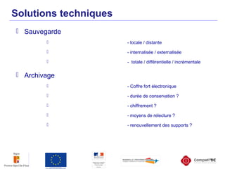 Solutions techniques
 Sauvegarde
 - locale / distante
 - internalisée / externalisée
 - totale / différentielle / incrémentale
 Archivage
 - Coffre fort électronique
 - durée de conservation ?
 - chiffrement ?
 - moyens de relecture ?
 - renouvellement des supports ?
 