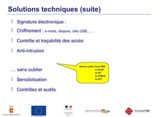 Solutions techniques (suite)
 Signature électronique :
 Chiffrement : e-mails, disques, clés USB,…..
 Contrôle et traçabilité des accès
 Anti-intrusion
… sans oublier
 Sensibilisation
 Contrôles et audits
dans le cadre d’une PSSI
to PLAN
to DO
to CHECK
to ACT
 